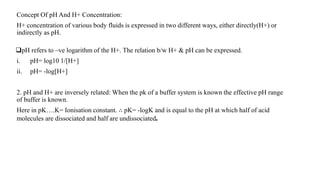 Concept Of pH And H+ Concentration:
H+ concentration of various body fluids is expressed in two different ways, either directly(H+) or
indirectly as pH.
pH refers to –ve logarithm of the H+. The relation b/w H+ & pH can be expressed.
i. pH= log10 1/[H+]
ii. pH= -log[H+]
2. pH and H+ are inversely related: When the pk of a buffer system is known the effective pH range
of buffer is known.
Here in pK….K= Ionisation constant. ∴ pK= -logK and is equal to the pH at which half of acid
molecules are dissociated and half are undissociated.
 