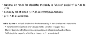 • Optimal pH range for blood(for the body to function properly) is 7.35 to
7.45
• Clinically pH of blood is <7.35 is referred as Acidosis.
• pH> 7.45 as Alkalosis.
Buffer System: A buffer is a substance that has the ability to bind or release H+ in solution.
• A buffer in solution consists of a weak acid and a salt of its conjugate base.
• Thereby keeps the pH of the solution constant inspite of addition of acids or bases.
• Buffering is the means by which large changes in H+ ae minimised.
 