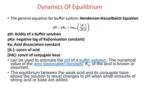 Dynamics Of Equilibrium
• The general equation for buffer system: Henderson-Hasselbalch Equation
pH: Acidty of a buffer solution
pKa: negative log of Ka(ionisation constant)
Ka: Acid dissociation constant
[A-]: concn of acid
[HA]: concn of conjugate base
• can be used to estimate the pH of a buffer solution. The numerical
value of the acid dissociation constant, Ka, of the acid is known or
assumed.
• The equilibrium between the weak acid and its conjugate base
allows the solution to resist changes to pH when small amounts of
strong acid or base are added.
 