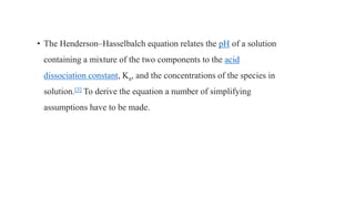• The Henderson–Hasselbalch equation relates the pH of a solution
containing a mixture of the two components to the acid
dissociation constant, Ka, and the concentrations of the species in
solution.[3] To derive the equation a number of simplifying
assumptions have to be made.
 