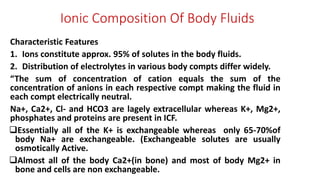 Ionic Composition Of Body Fluids
Characteristic Features
1. Ions constitute approx. 95% of solutes in the body fluids.
2. Distribution of electrolytes in various body compts differ widely.
“The sum of concentration of cation equals the sum of the
concentration of anions in each respective compt making the fluid in
each compt electrically neutral.
Na+, Ca2+, Cl- and HCO3 are lagely extracellular whereas K+, Mg2+,
phosphates and proteins are present in ICF.
Essentially all of the K+ is exchangeable whereas only 65-70%of
body Na+ are exchangeable. (Exchangeable solutes are usually
osmotically Active.
Almost all of the body Ca2+(in bone) and most of body Mg2+ in
bone and cells are non exchangeable.
 