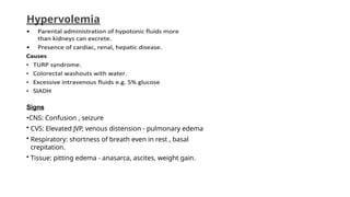 Hypervolemia
Signs
•CNS: Confusion , seizure
• CVS: Elevated JVP, venous distension - pulmonary edema
• Respiratory: shortness of breath even in rest , basal
crepitation.
• Tissue: pitting edema - anasarca, ascites, weight gain.
 