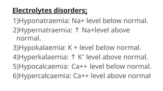 Electrolytes disorders:
1)Hyponatraemia: Na+ level below normal.
2)Hypernatraemia: ↑ Na+level above
normal.
3)Hypokalaemia: K + level below normal.
4)Hyperkalaemia: ↑ K⁺ level above normal.
5)Hypocalcaemia: Ca++ level below normal.
6)Hypercalcaemia: Ca++ level above normal
 