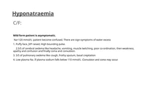 C/F:
Mild form patient is asymptomatic.
Na<120 mmol/L :patient become confused. There are sign-symptoms of water excess
1. Puffy face, JVP raised, High bounding pulse.
2.S/S of cerebral oedema like headache, vomiting, muscle twitching, poor co-ordination, then weakness,
apathy and confusion and finally coma and convulsion.
3. S/S of pulmonary oedema like cough, frothy sputum, basal crepitation
4. Low plasma Na. If plasma sodium falls below 110 mmol/L :Convulsion and coma may occur.
Hyponatraemia
 