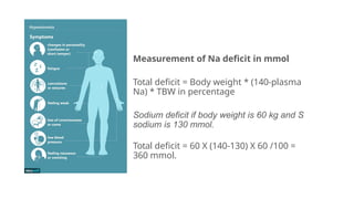 Measurement of Na deficit in mmol
Total deficit = Body weight * (140-plasma
Na) * TBW in percentage
Sodium deficit if body weight is 60 kg and S
sodium is 130 mmol.
Total deficit = 60 X (140-130) X 60 /100 =
360 mmol.
 