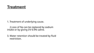 Treatment
1. Treatment of underlying cause.
2.Loss of Na can be replaced by sodium
intake or by giving I/V 0.9% saline.
3. Water retention should be treated by fluid
restriction.
 