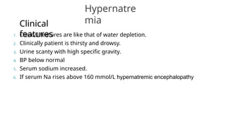 1. Clinical features are like that of water depletion.
2. Clinically patient is thirsty and drowsy.
3. Urine scanty with high specific gravity.
4. BP below normal
5. Serum sodium increased.
6. If serum Na rises above 160 mmol/L hypernatremic encephalopathy
Hypernatre
mia
Clinical
features
 