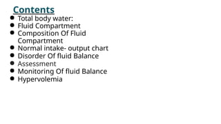Contents
● Total body water:
● Fluid Compartment
● Composition Of Fluid
Compartment
● Normal intake- output chart
● Disorder Of fluid Balance
● Assessment
● Monitoring Of fluid Balance
● Hypervolemia
 