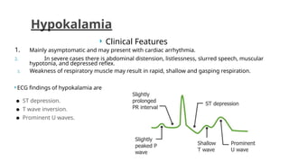  Clinical Features
1. Mainly asymptomatic and may present with cardiac arrhythmia.
2. In severe cases there is abdominal distension, listlessness, slurred speech, muscular
hypotonia, and depressed reflex.
3. Weakness of respiratory muscle may result in rapid, shallow and gasping respiration.
 ECG findings of hypokalamia are
● ST depression.
● T wave inversion.
● Prominent U waves.
Hypokalamia
 