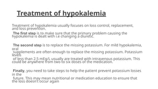 Treatment of hypokalemia
Treatment of hypokalemia usually focuses on loss control, replacement,
and loss prevention.
The first step is to make sure that the primary problem causing the
hypokalemia is dealt with i.e changing a diuretic.
The second step is to replace the missing potassium. For mild hypokalemia,
oral
supplements are often enough to replace the missing potassium. Potassium
levels
of less than 2.5 mEq/L usually are treated with intravenous potassium. This
could be anywhere from two to six doses of the medication.
Finally, you need to take steps to help the patient prevent potassium losses
in the
future. This may mean nutritional or medication education to ensure that
the loss doesn't occur again
 