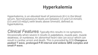 Hyperkalemia
Hyperkalemia, is an elevated level of potassium (K+) in the blood
serum. Normal potassium levels are between 3.5 and 5.0 mmol/L
(3.5 and 5.0 mEq/L) with levels above 5mmol/L defined as
hyperkalemia.
Clinical Features: Typically this results in no symptoms.
Occasionally when severe it results in palpitations, muscle pain, muscle
weakness, or numbness. An abnormal heart rate can occur which can
result in cardiac arrest and death. This is preceded by ECG Changes-a
peaked T wave, prolonged P-R interval and widens QRS complex and
small P wave.
 