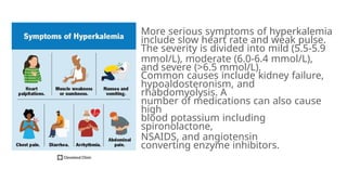 More serious symptoms of hyperkalemia
include slow heart rate and weak pulse.
The severity is divided into mild (5.5-5.9
mmol/L), moderate (6.0-6.4 mmol/L),
and severe (>6.5 mmol/L).
Common causes include kidney failure,
hypoaldosteronism, and
rhabdomyolysis. A
number of medications can also cause
high
blood potassium including
spironolactone,
NSAIDS, and angiotensin
converting enzyme inhibitors.
 