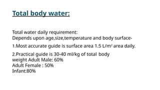 Total body water:
Total water daily requirement:
Depends upon age,size,temperature and body surface-
1.Most accurate guide is surface area 1.5 L/m2
area daily.
2.Practical guide is 30-40 ml/kg of total body
weight Adult Male: 60%
Adult Female : 50%
Infant:80%
 