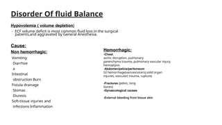 Disorder Of fluid Balance
Hypovolemia ( volume depletion)
- ECF volume deficit is most common fluid loss in the surgical
patients,and aggravated by General Anesthesia.
Cause:
Non hemorrhagic:
Vomiting
Diarrhoe
a
Intestinal
obstruction Burn
Fistula drainage
Stomas
Diuresis
Soft-tissue injuries and
infections Inflammation
Hemorrhagic:
-Chest:
aortic disruption, pulmonary
parenchyma trauma, pulmonary vascular injury,
hemoptysis
-Abdomen/pelvis/peritoneum:
GI hemorrhage(varices/ulcers),solid organ
injuries, vascular( trauma, rupture)
-Fractures (pelvic, long
bones)
-Gynaecological causes
-External bleeding from tissue skin
 