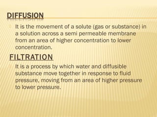  It is the movement of a solute (gas or substance) in
a solution across a semi permeable membrane
from an area of higher concentration to lower
concentration.
FILTRATION
 It is a process by which water and diffusible
substance move together in response to fluid
pressure, moving from an area of higher pressure
to lower pressure.
 