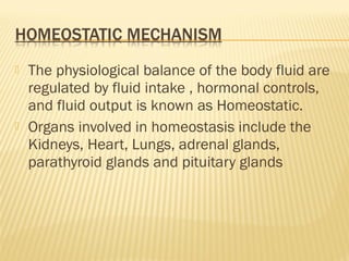  The physiological balance of the body fluid are
regulated by fluid intake , hormonal controls,
and fluid output is known as Homeostatic.
 Organs involved in homeostasis include the
Kidneys, Heart, Lungs, adrenal glands,
parathyroid glands and pituitary glands
 