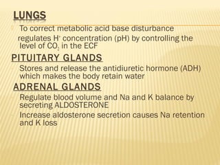  To correct metabolic acid base disturbance
regulates H+
concentration (pH) by controlling the
level of CO2 in the ECF
PITUITARY GLANDS
- Stores and release the antidiuretic hormone (ADH)
which makes the body retain water
ADRENAL GLANDS
- Regulate blood volume and Na and K balance by
secreting ALDOSTERONE
- Increase aldosterone secretion causes Na retention
and K loss
 