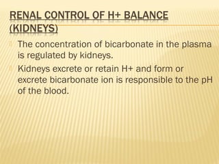  The concentration of bicarbonate in the plasma
is regulated by kidneys.
 Kidneys excrete or retain H+ and form or
excrete bicarbonate ion is responsible to the pH
of the blood.
 