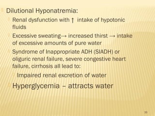  Dilutional Hyponatremia:
 Renal dysfunction with ↑ intake of hypotonic
fluids
 Excessive sweating→ increased thirst → intake
of excessive amounts of pure water
 Syndrome of Inappropriate ADH (SIADH) or
oliguric renal failure, severe congestive heart
failure, cirrhosis all lead to:
 Impaired renal excretion of water
 Hyperglycemia – attracts water
33
 