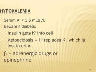  Serum K+
< 3.5 mEq /L
 Beware if diabetic
 Insulin gets K+
into cell
 Ketoacidosis – H+
replaces K+
, which is
lost in urine
 β – adrenergic drugs or
epinephrine
35
 