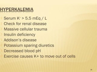  Serum K+
> 5.5 mEq / L
 Check for renal disease
 Massive cellular trauma
 Insulin deficiency
 Addison’s disease
 Potassium sparing diuretics
 Decreased blood pH
 Exercise causes K+ to move out of cells
38
 