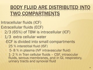 4
Intracellular fluids (ICF)
Extracellular fluids (ECF)
 2/3 (65%) of TBW is intracellular (ICF)
 1/3 extra cellular water
-ECF is divided into small compartments
 25 % interstitial fluid (ISF)
 5- 8 % in plasma (IVF intravascular fluid)
 1- 2 % in Tran cellular fluids – CSF, intraocular
fluids, serous membranes, and in GI, respiratory,
urinary tracts and synovial fluid
 