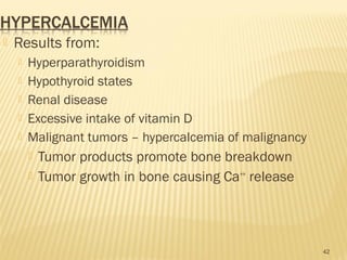  Results from:
 Hyperparathyroidism
 Hypothyroid states
 Renal disease
 Excessive intake of vitamin D
 Malignant tumors – hypercalcemia of malignancy
 Tumor products promote bone breakdown
 Tumor growth in bone causing Ca++
release
42
 