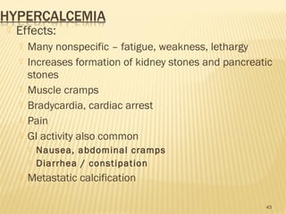  Effects:
 Many nonspecific – fatigue, weakness, lethargy
 Increases formation of kidney stones and pancreatic
stones
 Muscle cramps
 Bradycardia, cardiac arrest
 Pain
 GI activity also common
 Nausea, abdominal cramps
 Diarrhea / constipation
 Metastatic calcification
43
 