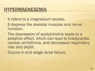  It refers to a magnesium excess.
 It depress the skeletal muscles and nerve
function.
 The depression of acetylcholine leads to a
sedative effect, which can lead to bradycardia,
cardiac arrhythmia, and decreased respiratory
rate and depth.
 Occurs in end stage renal failure.
46
 