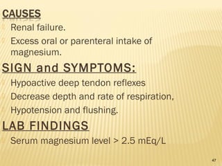 47
 Renal failure.
 Excess oral or parenteral intake of
magnesium.
SIGN and SYMPTOMS:
 Hypoactive deep tendon reflexes
 Decrease depth and rate of respiration,
 Hypotension and flushing.
LAB FINDINGS
 Serum magnesium level > 2.5 mEq/L
 