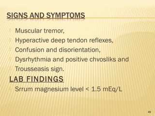  Muscular tremor,
 Hyperactive deep tendon reflexes,
 Confusion and disorientation,
 Dysrhythmia and positive chvosliks and
 Trousseasis sign.
LAB FINDINGS
 Srrum magnesium level < 1.5 mEq/L
49
 