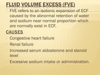  FVE refers to an isotonic expansion of ECF
caused by the abnormal retention of water
and sodium near normal proportion which
are normally exist in ECF.
CAUSES
 Congestive heart failure
 Renal failure
 Increased serum aldosterone and steroid
level
 Excessive sodium intake or administration.
 