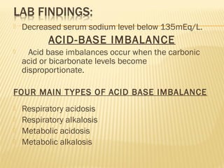 Decreased serum sodium level below 135mEq/L.
ACID-BASE IMBALANCE
 Acid base imbalances occur when the carbonic
acid or bicarbonate levels become
disproportionate.
FOUR MAIN TYPES OF ACID BASE IMBALANCE
 Respiratory acidosis
 Respiratory alkalosis
 Metabolic acidosis
 Metabolic alkalosis
 