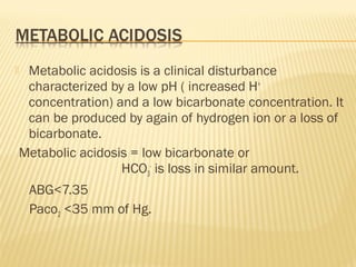  Metabolic acidosis is a clinical disturbance
characterized by a low pH ( increased H+
concentration) and a low bicarbonate concentration. It
can be produced by again of hydrogen ion or a loss of
bicarbonate.
Metabolic acidosis = low bicarbonate or
HCO3
-
is loss in similar amount.
ABG<7.35
Paco2 <35 mm of Hg.
 
