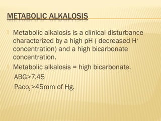  Metabolic alkalosis is a clinical disturbance
characterized by a high pH ( decreased H+
concentration) and a high bicarbonate
concentration.
 Metabolic alkalosis = high bicarbonate.
ABG>7.45
Paco2>45mm of Hg.
 