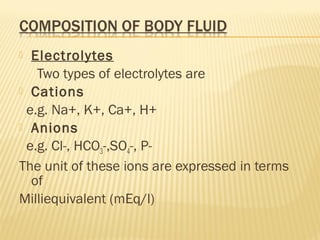 Electrolytes
Two types of electrolytes are
 Cations
e.g. Na+, K+, Ca+, H+
 Anions
e.g. Cl-, HCO3-,SO4-, P-
The unit of these ions are expressed in terms
of
Milliequivalent (mEq/l)
 
