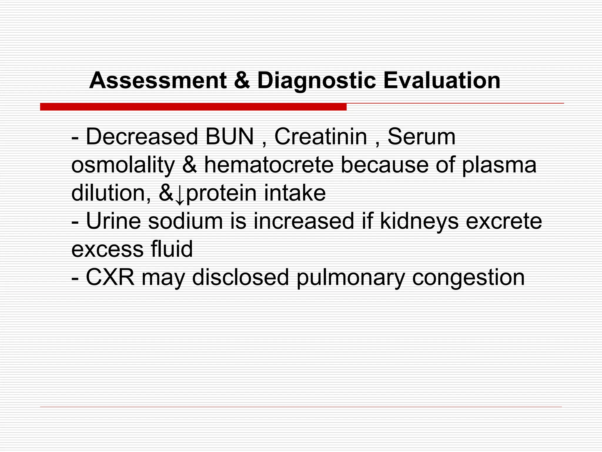 Assessment & Diagnostic Evaluation
- Decreased BUN , Creatinin , Serum
osmolality & hematocrete because of plasma
dilution, &↓protein intake
- Urine sodium is increased if kidneys excrete
excess fluid
- CXR may disclosed pulmonary congestion
 