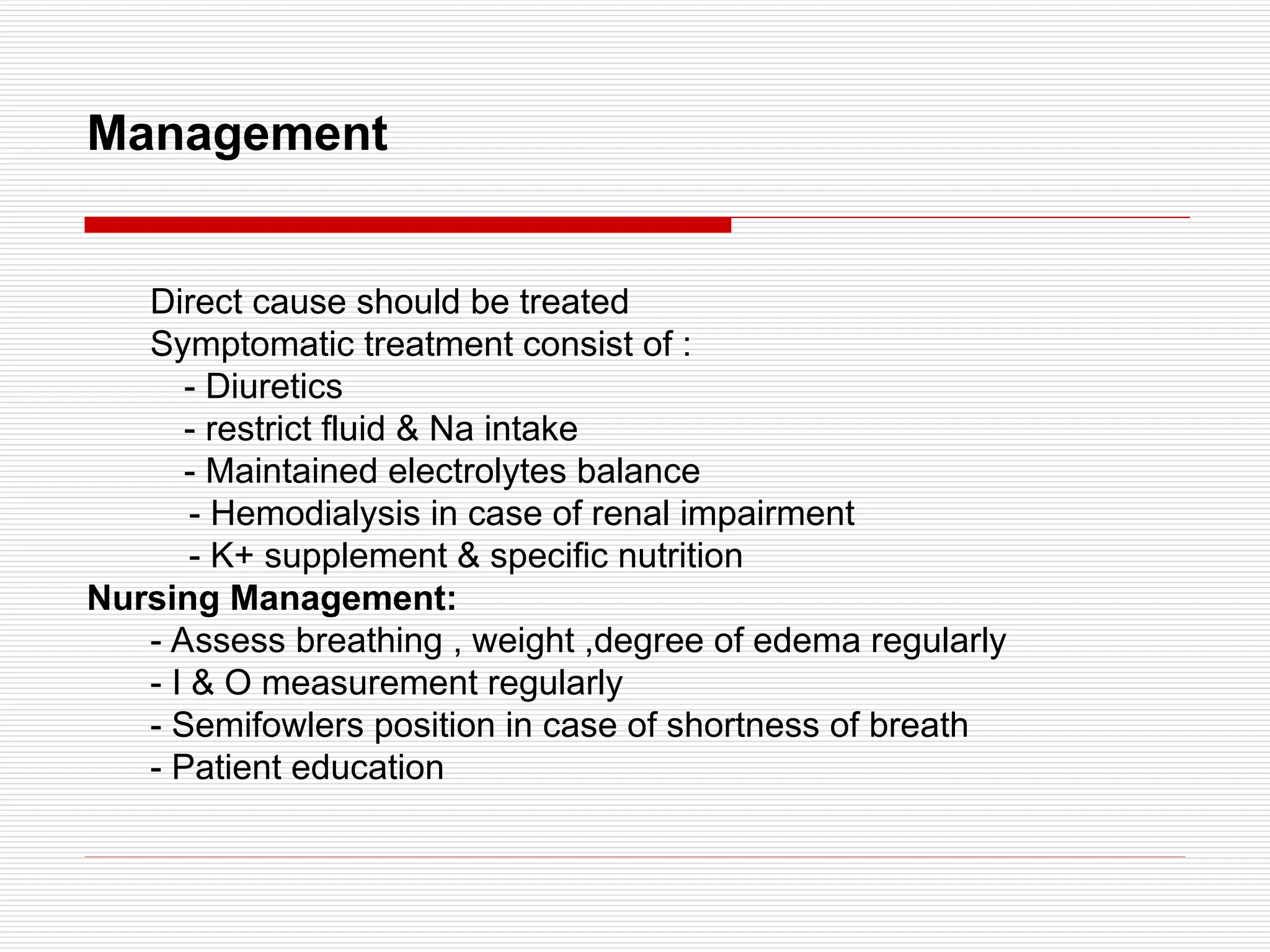 Management
Direct cause should be treated
Symptomatic treatment consist of :
- Diuretics
- restrict fluid & Na intake
- Maintained electrolytes balance
- Hemodialysis in case of renal impairment
- K+ supplement & specific nutrition
Nursing Management:
- Assess breathing , weight ,degree of edema regularly
- I & O measurement regularly
- Semifowlers position in case of shortness of breath
- Patient education
 