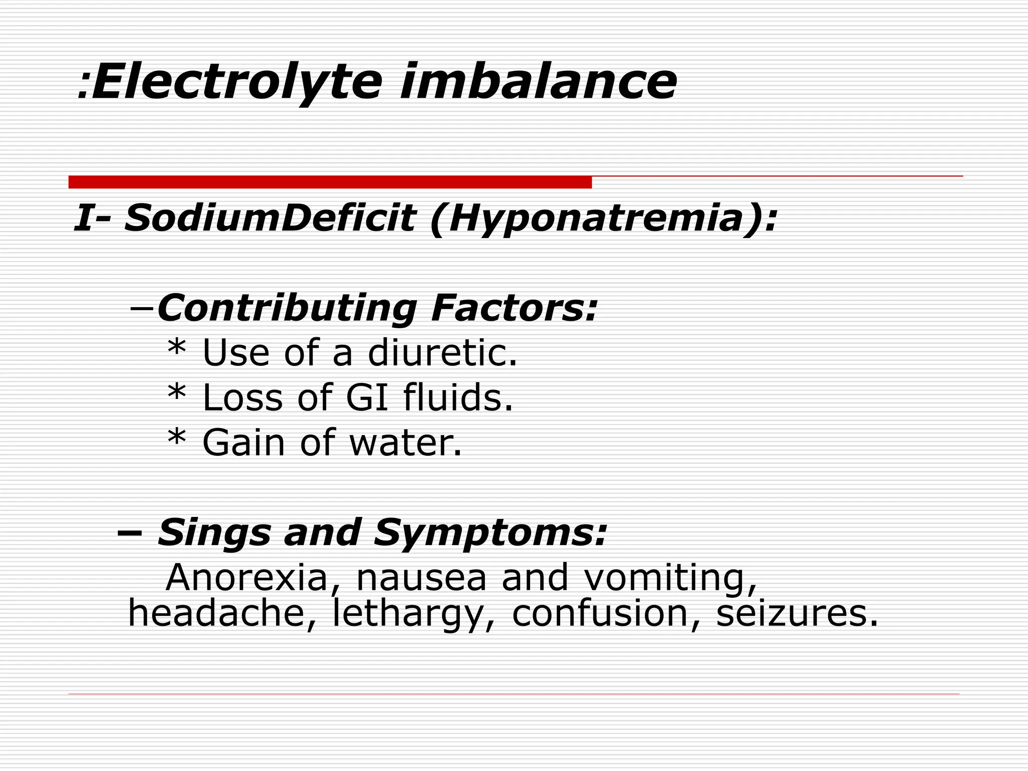 Electrolyte imbalance
:
I- SodiumDeficit (Hyponatremia):
−Contributing Factors:
* Use of a diuretic.
* Loss of GI fluids.
* Gain of water.
− Sings and Symptoms:
Anorexia, nausea and vomiting,
headache, lethargy, confusion, seizures.
 