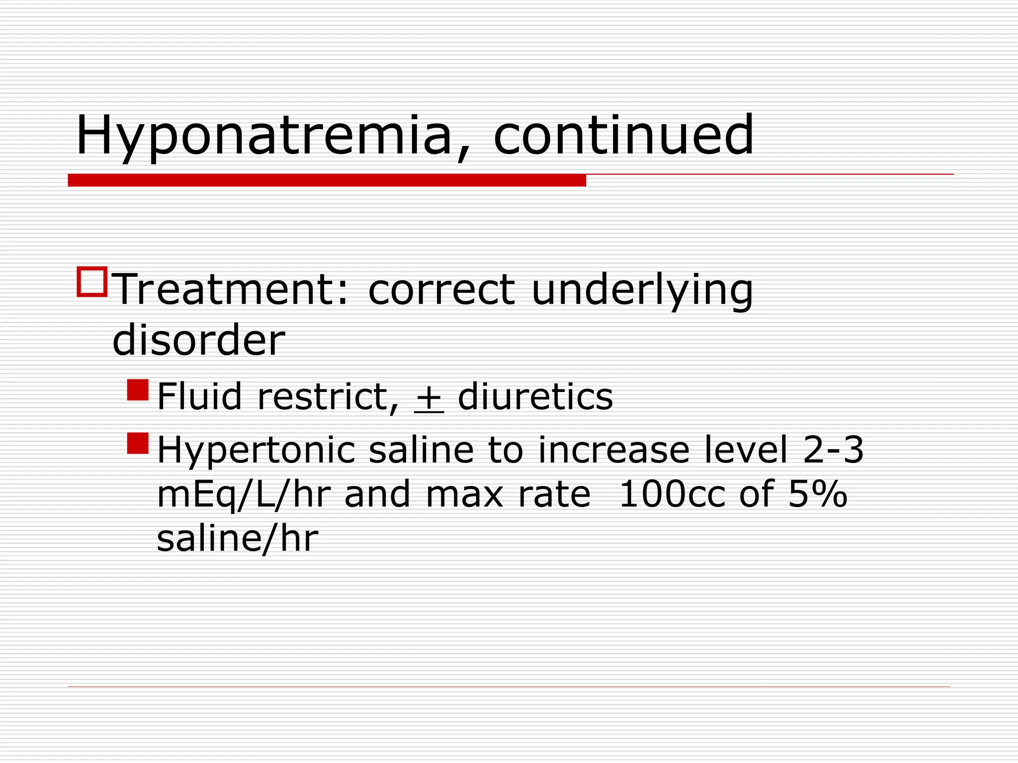 Hyponatremia, continued
Treatment: correct underlying
disorder
Fluid restrict, + diuretics
Hypertonic saline to increase level 2-3
mEq/L/hr and max rate 100cc of 5%
saline/hr
 