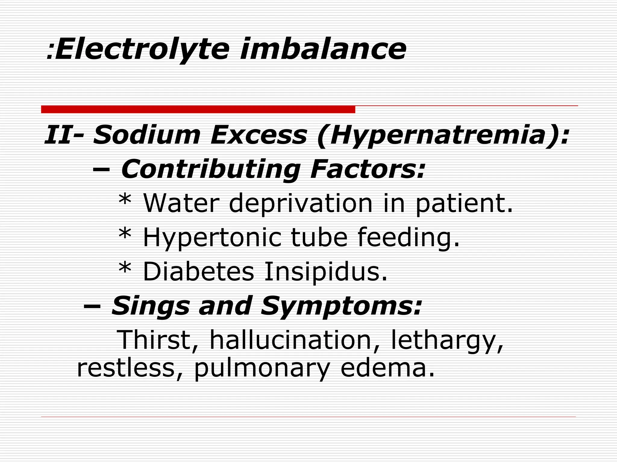 Electrolyte imbalance
:
II- Sodium Excess (Hypernatremia):
− Contributing Factors:
* Water deprivation in patient.
* Hypertonic tube feeding.
* Diabetes Insipidus.
− Sings and Symptoms:
Thirst, hallucination, lethargy,
restless, pulmonary edema.
 