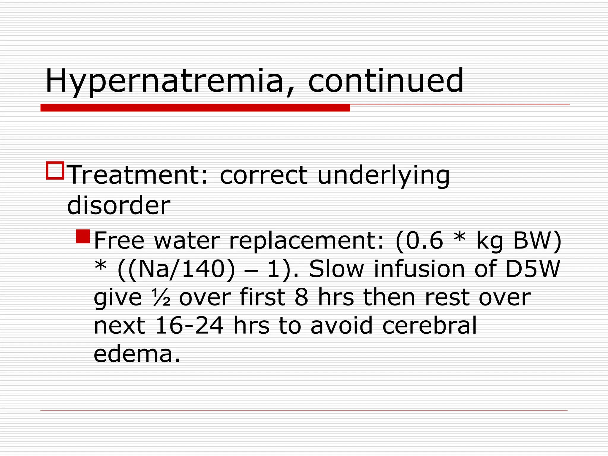 Hypernatremia, continued
Treatment: correct underlying
disorder
Free water replacement: (0.6 * kg BW)
* ((Na/140) – 1). Slow infusion of D5W
give ½ over first 8 hrs then rest over
next 16-24 hrs to avoid cerebral
edema.
 