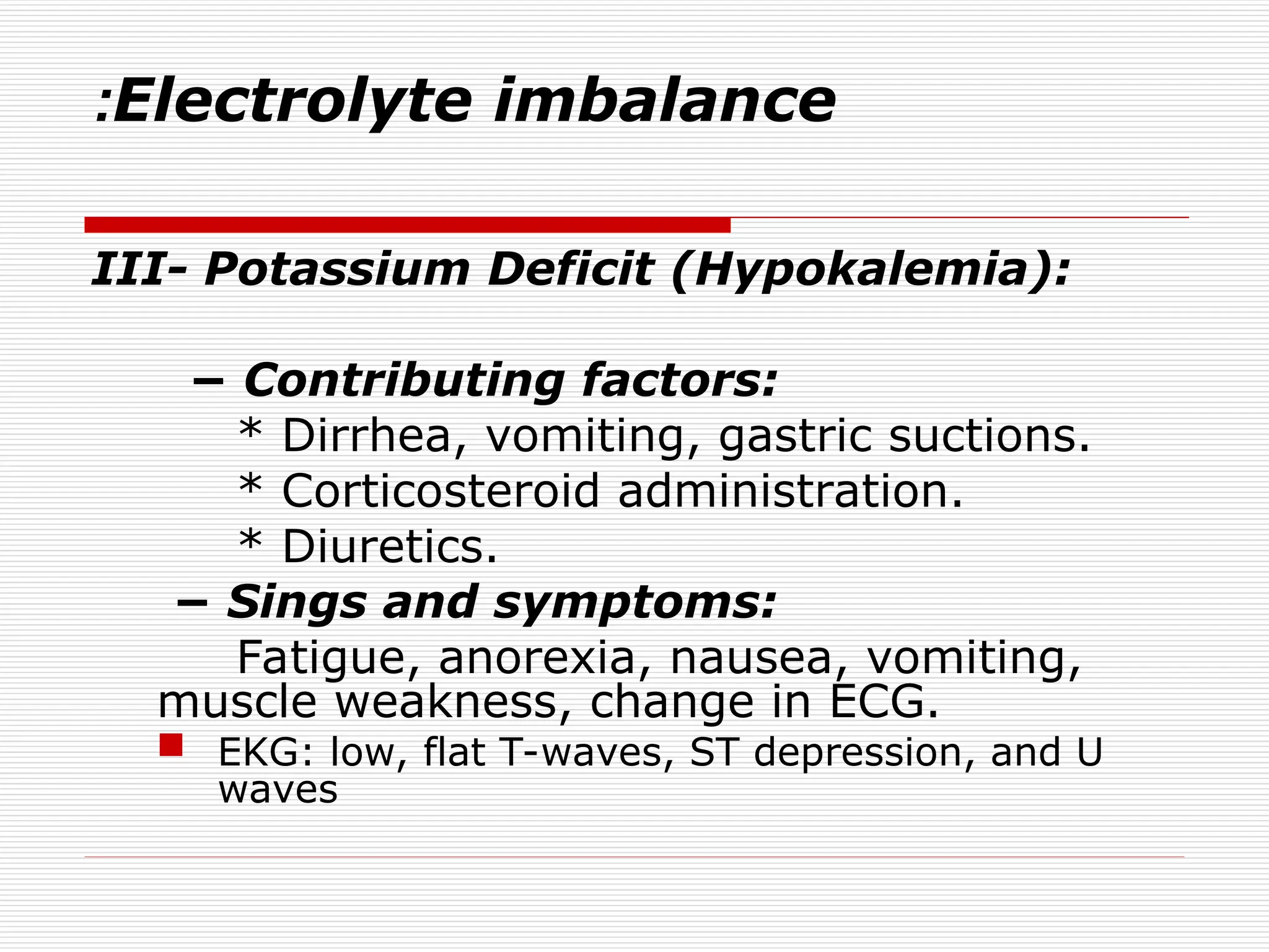 Electrolyte imbalance
:
III- Potassium Deficit (Hypokalemia):
− Contributing factors:
* Dirrhea, vomiting, gastric suctions.
* Corticosteroid administration.
* Diuretics.
− Sings and symptoms:
Fatigue, anorexia, nausea, vomiting,
muscle weakness, change in ECG.
 EKG: low, flat T-waves, ST depression, and U
waves
 