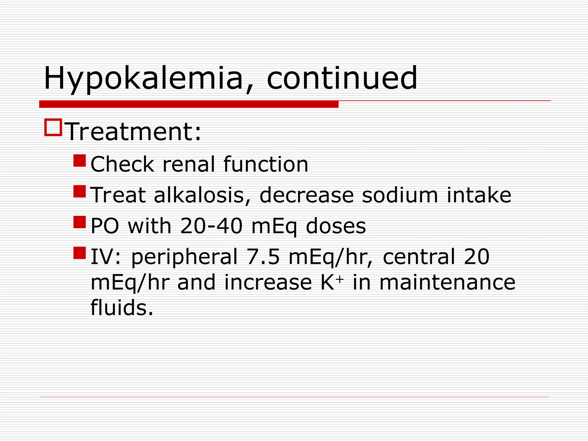 Hypokalemia, continued
Treatment:
Check renal function
Treat alkalosis, decrease sodium intake
PO with 20-40 mEq doses
IV: peripheral 7.5 mEq/hr, central 20
mEq/hr and increase K+
in maintenance
fluids.
 