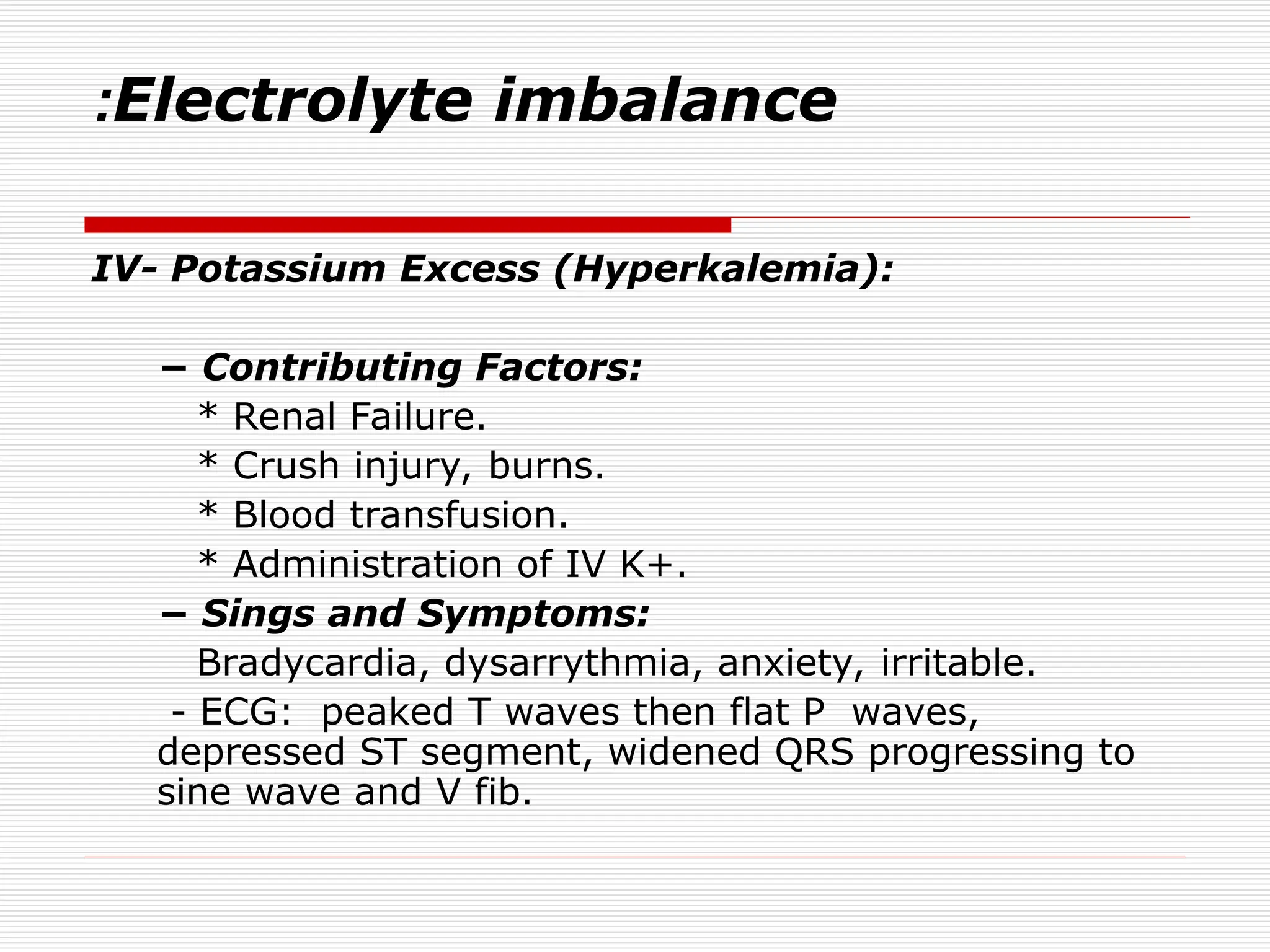 Electrolyte imbalance
:
IV- Potassium Excess (Hyperkalemia):
− Contributing Factors:
* Renal Failure.
* Crush injury, burns.
* Blood transfusion.
* Administration of IV K+.
− Sings and Symptoms:
Bradycardia, dysarrythmia, anxiety, irritable.
- ECG: peaked T waves then flat P waves,
depressed ST segment, widened QRS progressing to
sine wave and V fib.
 