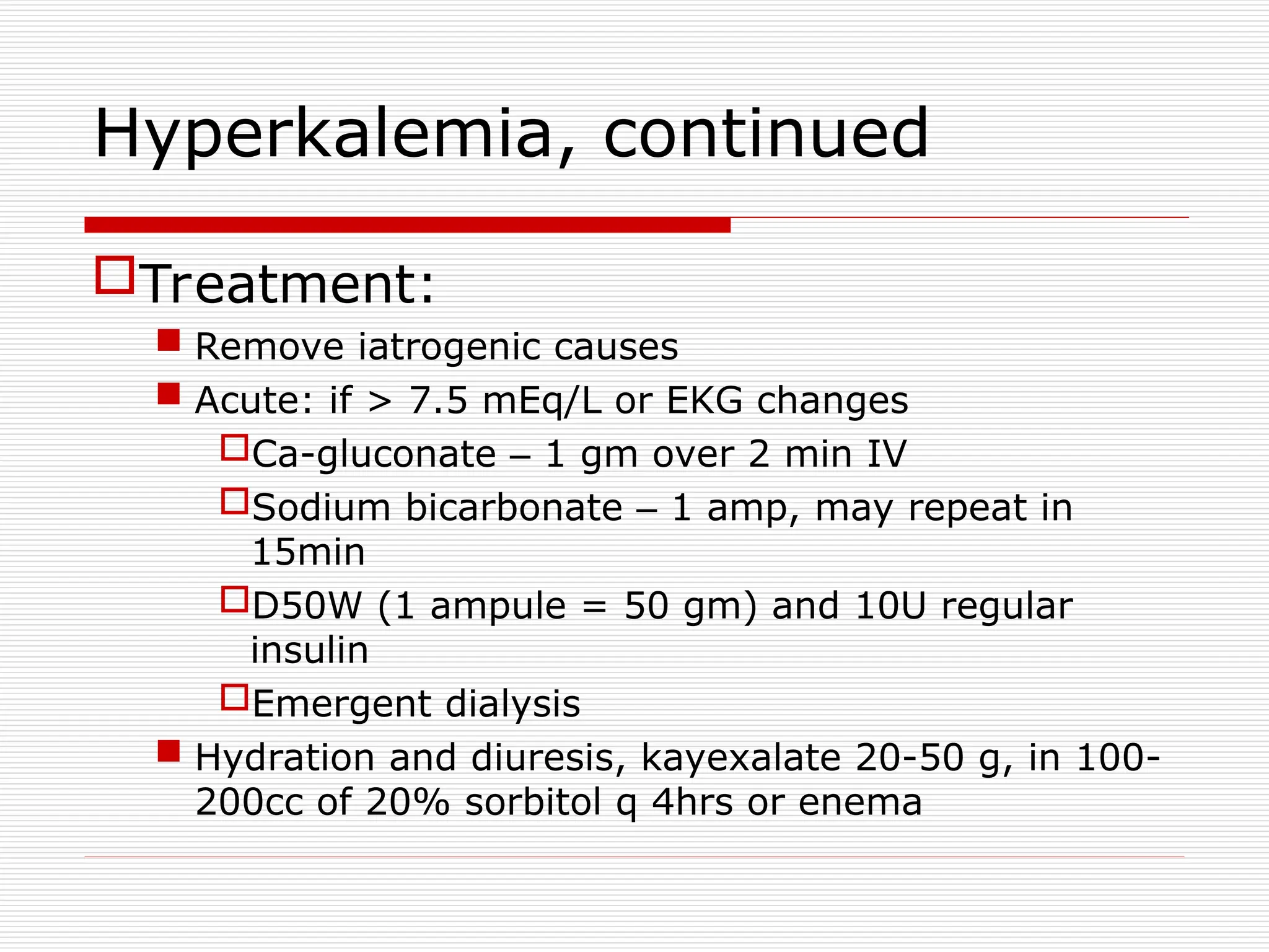 Hyperkalemia, continued
Treatment:
 Remove iatrogenic causes
 Acute: if > 7.5 mEq/L or EKG changes
Ca-gluconate – 1 gm over 2 min IV
Sodium bicarbonate – 1 amp, may repeat in
15min
D50W (1 ampule = 50 gm) and 10U regular
insulin
Emergent dialysis
 Hydration and diuresis, kayexalate 20-50 g, in 100-
200cc of 20% sorbitol q 4hrs or enema
 