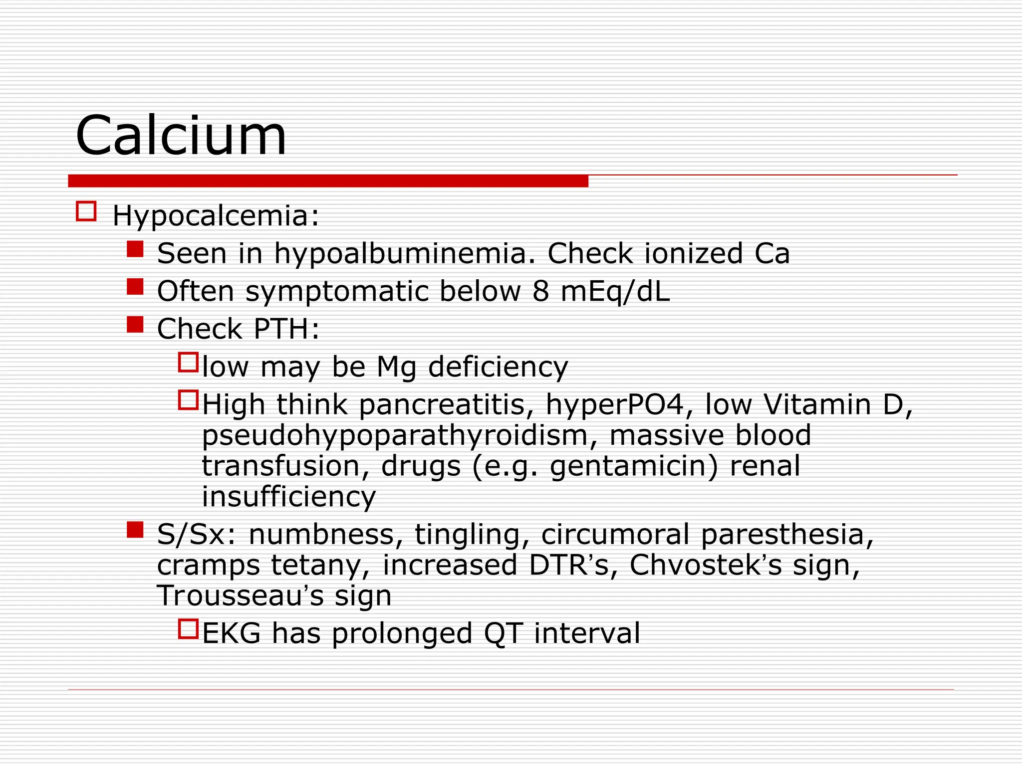 Calcium
 Hypocalcemia:
 Seen in hypoalbuminemia. Check ionized Ca
 Often symptomatic below 8 mEq/dL
 Check PTH:
low may be Mg deficiency
High think pancreatitis, hyperPO4, low Vitamin D,
pseudohypoparathyroidism, massive blood
transfusion, drugs (e.g. gentamicin) renal
insufficiency
 S/Sx: numbness, tingling, circumoral paresthesia,
cramps tetany, increased DTR’s, Chvostek’s sign,
Trousseau’s sign
EKG has prolonged QT interval
 