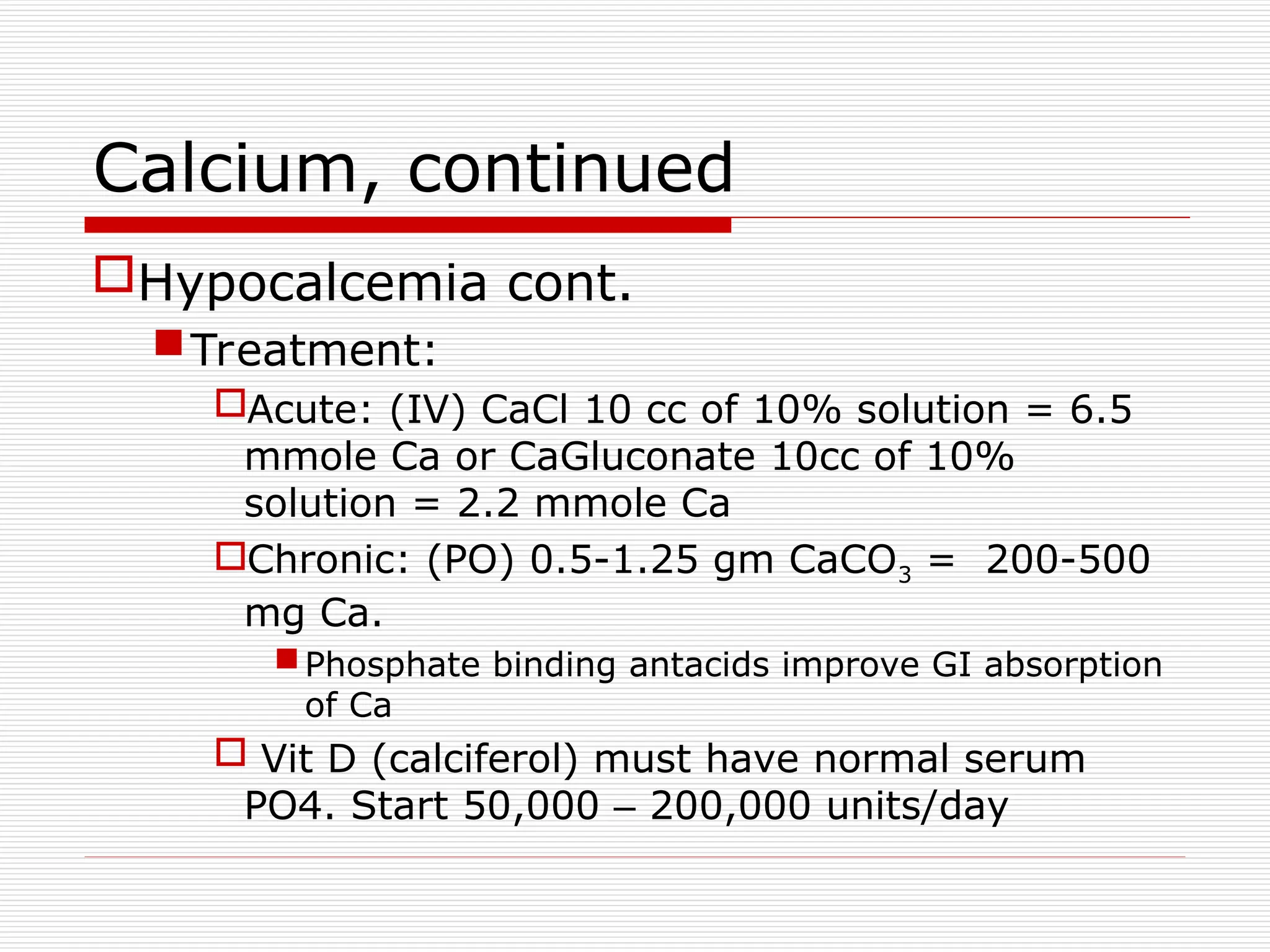 Calcium, continued
Hypocalcemia cont.
Treatment:
Acute: (IV) CaCl 10 cc of 10% solution = 6.5
mmole Ca or CaGluconate 10cc of 10%
solution = 2.2 mmole Ca
Chronic: (PO) 0.5-1.25 gm CaCO3 = 200-500
mg Ca.
Phosphate binding antacids improve GI absorption
of Ca
 Vit D (calciferol) must have normal serum
PO4. Start 50,000 – 200,000 units/day
 