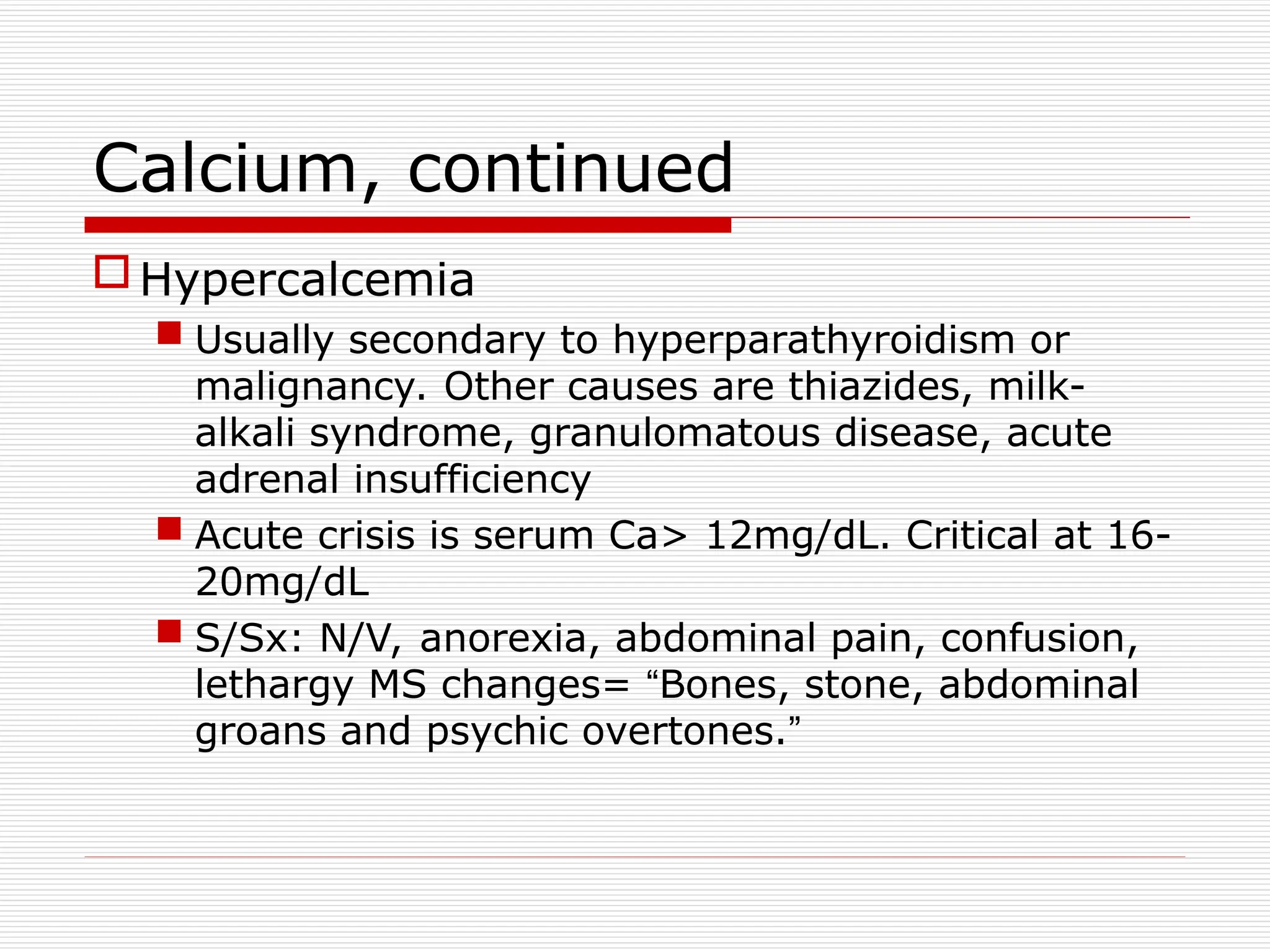 Calcium, continued
Hypercalcemia
 Usually secondary to hyperparathyroidism or
malignancy. Other causes are thiazides, milk-
alkali syndrome, granulomatous disease, acute
adrenal insufficiency
 Acute crisis is serum Ca> 12mg/dL. Critical at 16-
20mg/dL
 S/Sx: N/V, anorexia, abdominal pain, confusion,
lethargy MS changes= “Bones, stone, abdominal
groans and psychic overtones.”
 
