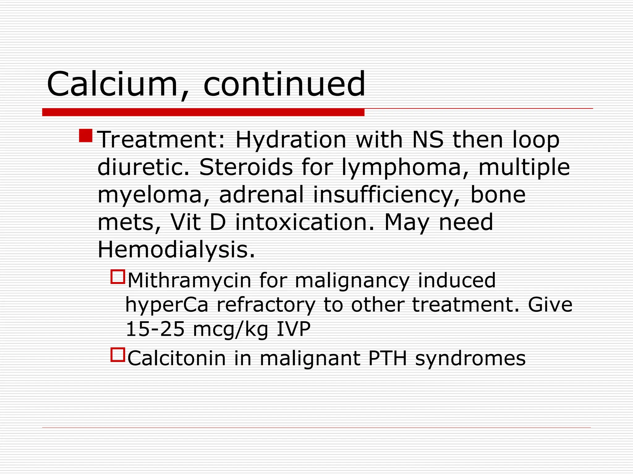 Calcium, continued
Treatment: Hydration with NS then loop
diuretic. Steroids for lymphoma, multiple
myeloma, adrenal insufficiency, bone
mets, Vit D intoxication. May need
Hemodialysis.
Mithramycin for malignancy induced
hyperCa refractory to other treatment. Give
15-25 mcg/kg IVP
Calcitonin in malignant PTH syndromes
 